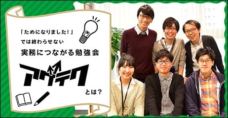 「ためになりました！」では終わらせない実務につながる勉強会「アゲテク」とは？